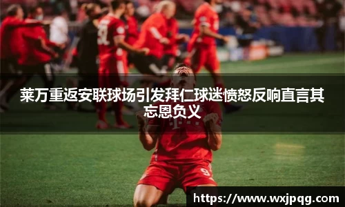 莱万重返安联球场引发拜仁球迷愤怒反响直言其忘恩负义